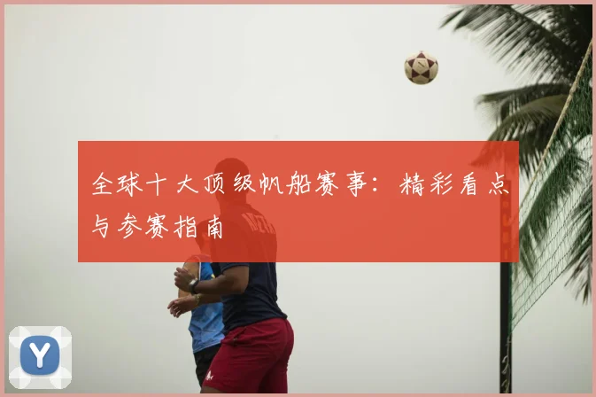 全球十大顶级帆船赛事：精彩看点与参赛指南