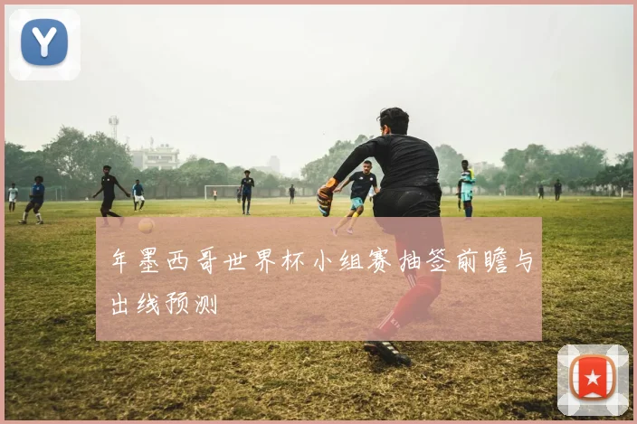 年墨西哥世界杯小组赛抽签前瞻与出线预测