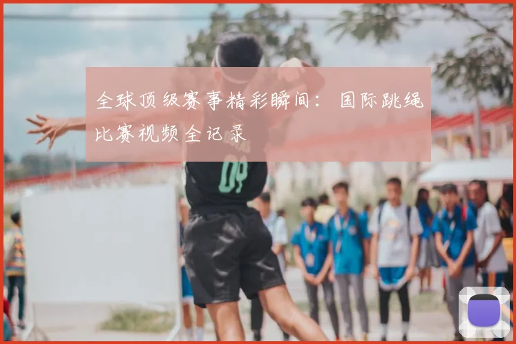 全球顶级赛事精彩瞬间：国际跳绳比赛视频全记录