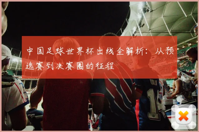 中国足球世界杯出线全解析:从预选赛到决赛圈的征程